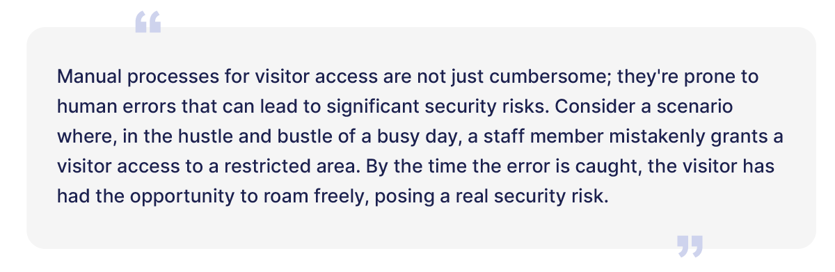 Manual processes for visitor access are not just cumbersome; they're prone to human errors that can lead to significant security risks. Consider a scenario where, in the hustle and bustle of a busy day, a staff member mistakenly grants a visitor access to a restricted area. By the time the error is caught, the visitor has had the opportunity to roam freely, posing a real security risk. 