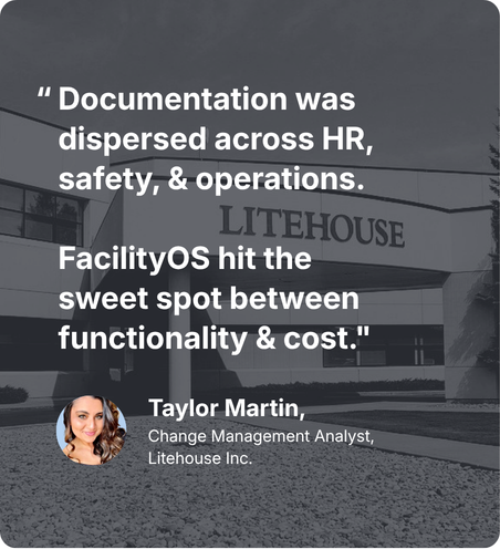 “Documentation was dispersed across HR, safety, & operations. FacilityOS hit the sweet spot between functionality & cost.” Taylor Martin, Change Management Analyst, Litehouse Inc.
