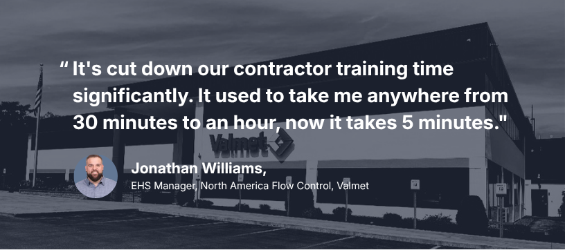 “It's cut down our contractor training time significantly. It used to take me anywhere from 30 minutes to an hour, now it takes 5 minutes.” Jonathan Williams, EHS Manager, North America Flow Control, Valmet