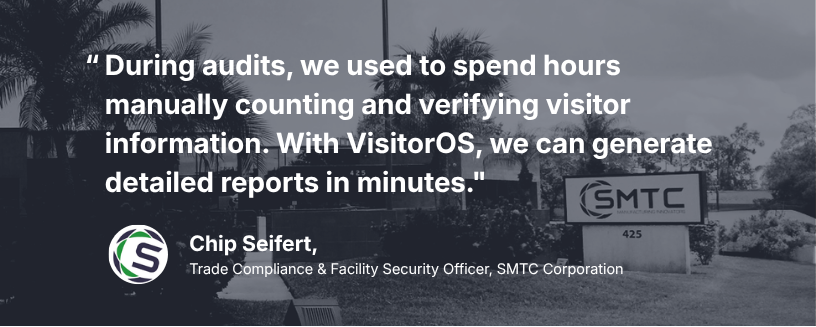 “During audits, we used to spend hours manually counting and verifying visitor information. With VisitorOS, we can generate detailed reports in minutes.” Chip Seifert, Trade Compliance & Facility Security Officer, SMTC Corporation